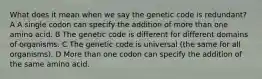 What does it mean when we say the genetic code is redundant? A A single codon can specify the addition of more than one amino acid. B The genetic code is different for different domains of organisms. C The genetic code is universal (the same for all organisms). D More than one codon can specify the addition of the same amino acid.