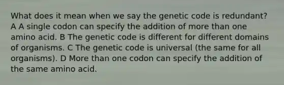 What does it mean when we say the genetic code is redundant? A A single codon can specify the addition of more than one amino acid. B The genetic code is different for different domains of organisms. C The genetic code is universal (the same for all organisms). D More than one codon can specify the addition of the same amino acid.