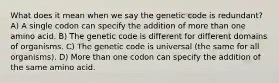 What does it mean when we say the genetic code is redundant? A) A single codon can specify the addition of more than one amino acid. B) The genetic code is different for different domains of organisms. C) The genetic code is universal (the same for all organisms). D) More than one codon can specify the addition of the same amino acid.