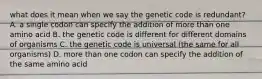 what does it mean when we say the genetic code is redundant? A. a single codon can specify the addition of more than one amino acid B. the genetic code is different for different domains of organisms C. the genetic code is universal (the same for all organisms) D. more than one codon can specify the addition of the same amino acid