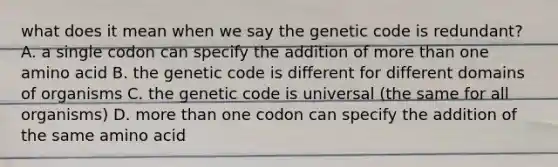 what does it mean when we say the genetic code is redundant? A. a single codon can specify the addition of more than one amino acid B. the genetic code is different for different domains of organisms C. the genetic code is universal (the same for all organisms) D. more than one codon can specify the addition of the same amino acid