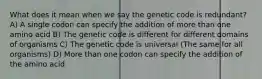 What does it mean when we say the genetic code is redundant? A) A single codon can specify the addition of more than one amino acid B) The genetic code is different for different domains of organisms C) The genetic code is universal (The same for all organisms) D) More than one codon can specify the addition of the amino acid