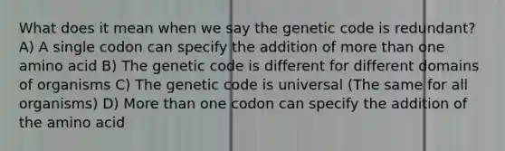 What does it mean when we say the genetic code is redundant? A) A single codon can specify the addition of more than one amino acid B) The genetic code is different for different domains of organisms C) The genetic code is universal (The same for all organisms) D) More than one codon can specify the addition of the amino acid