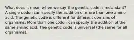 What does it mean when we say the genetic code is redundant? A single codon can specify the addition of more than one amino acid. The genetic code is different for different domains of organisms. More than one codon can specify the addition of the same amino acid. The genetic code is universal (the same for all organisms).