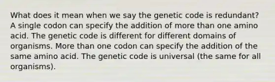 What does it mean when we say the genetic code is redundant? A single codon can specify the addition of more than one amino acid. The genetic code is different for different domains of organisms. More than one codon can specify the addition of the same amino acid. The genetic code is universal (the same for all organisms).