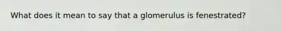 What does it mean to say that a glomerulus is fenestrated?