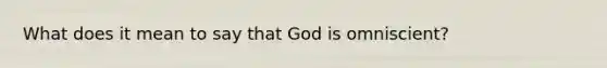 What does it mean to say that God is omniscient?