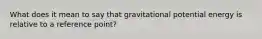 What does it mean to say that gravitational potential energy is relative to a reference point?