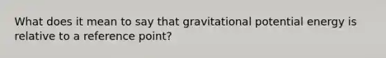 What does it mean to say that gravitational potential energy is relative to a reference point?