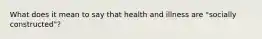 What does it mean to say that health and illness are "socially constructed"?