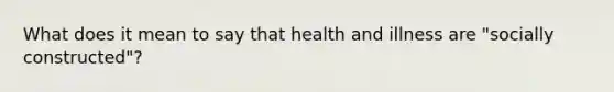 What does it mean to say that health and illness are "socially constructed"?