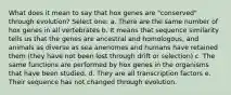 What does it mean to say that hox genes are "conserved" through evolution? Select one: a. There are the same number of hox genes in all vertebrates b. It means that sequence similarity tells us that the genes are ancestral and homologous, and animals as diverse as sea anenomes and humans have retained them (they have not been lost through drift or selection) c. The same functions are performed by hox genes in the organisms that have been studied. d. They are all transcription factors e. Their sequence has not changed through evolution.