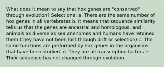 What does it mean to say that hox genes are "conserved" through evolution? Select one: a. There are the same number of hox genes in all vertebrates b. It means that sequence similarity tells us that the genes are ancestral and homologous, and animals as diverse as sea anenomes and humans have retained them (they have not been lost through drift or selection) c. The same functions are performed by hox genes in the organisms that have been studied. d. They are all transcription factors e. Their sequence has not changed through evolution.