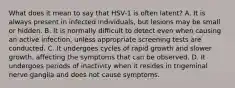 What does it mean to say that HSV-1 is often latent? A. It is always present in infected individuals, but lesions may be small or hidden. B. It is normally difficult to detect even when causing an active infection, unless appropriate screening tests are conducted. C. It undergoes cycles of rapid growth and slower growth, affecting the symptoms that can be observed. D. It undergoes periods of inactivity when it resides in trigeminal nerve ganglia and does not cause symptoms.