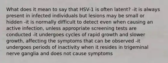 What does it mean to say that HSV-1 is often latent? -it is always present in infected individuals but lesions may be small or hidden -it is normally difficult to detect even when causing an active infection, unless appropriate screening tests are conducted -it undergoes cycles of rapid growth and slower growth, affecting the symptoms that can be observed -it undergoes periods of inactivity when it resides in trigeminal nerve ganglia and does not cause symptoms