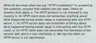 What do we mean when we say "HTTP is stateless"? In answering this question, assume that cookies are not used. Check all answers that apply. a. The HTTP protocol is not licensed in any country. b. An HTTP client does not remember anything about what happened during earlier steps in interacting with any HTTP server. c. An HTTP server does not remember anything about what happened during earlier steps in interacting with this HTTP client. d. An HTTP client does not remember the identities of the servers with which it has interacted. e. We say this when an HTTP server is not operational.