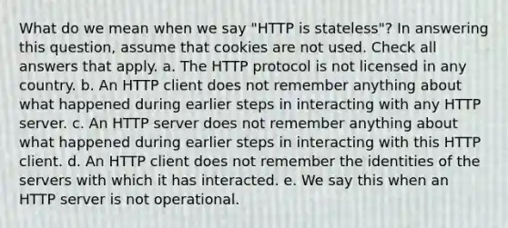 What do we mean when we say "HTTP is stateless"? In answering this question, assume that cookies are not used. Check all answers that apply. a. The HTTP protocol is not licensed in any country. b. An HTTP client does not remember anything about what happened during earlier steps in interacting with any HTTP server. c. An HTTP server does not remember anything about what happened during earlier steps in interacting with this HTTP client. d. An HTTP client does not remember the identities of the servers with which it has interacted. e. We say this when an HTTP server is not operational.