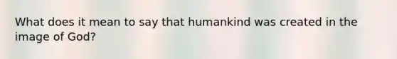 What does it mean to say that humankind was created in the image of God?