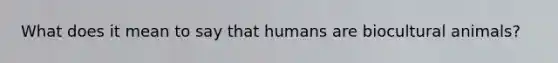 What does it mean to say that humans are biocultural animals?