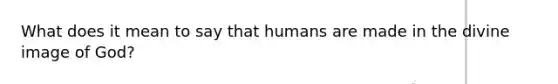 What does it mean to say that humans are made in the divine image of God?