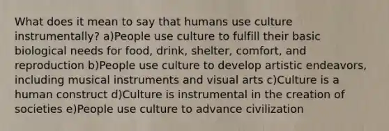 What does it mean to say that humans use culture instrumentally? a)People use culture to fulfill their basic biological needs for food, drink, shelter, comfort, and reproduction b)People use culture to develop artistic endeavors, including musical instruments and visual arts c)Culture is a human construct d)Culture is instrumental in the creation of societies e)People use culture to advance civilization