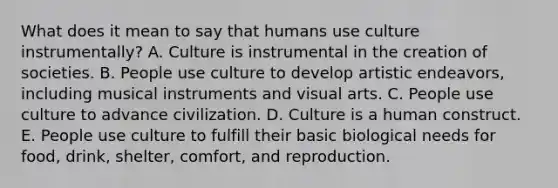 What does it mean to say that humans use culture instrumentally? A. Culture is instrumental in the creation of societies. B. People use culture to develop artistic endeavors, including musical instruments and visual arts. C. People use culture to advance civilization. D. Culture is a human construct. E. People use culture to fulfill their basic biological needs for food, drink, shelter, comfort, and reproduction.