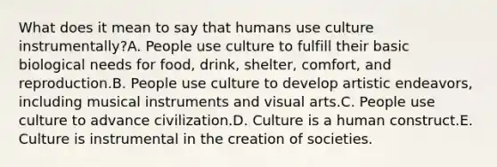 What does it mean to say that humans use culture instrumentally?A. People use culture to fulfill their basic biological needs for food, drink, shelter, comfort, and reproduction.B. People use culture to develop artistic endeavors, including musical instruments and visual arts.C. People use culture to advance civilization.D. Culture is a human construct.E. Culture is instrumental in the creation of societies.