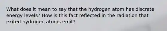 What does it mean to say that the hydrogen atom has discrete energy levels? How is this fact reflected in the radiation that exited hydrogen atoms emit?