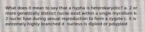 What does it mean to say that a hypha is heterokaryotic? a. 2 or more genetically distinct nuclei exist within a single mycelium b. 2 nuclei fuse during sexual reproduction to form a zygote c. it is extremely highly branched d. nucleus is diploid or polyploid