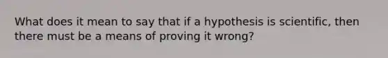 What does it mean to say that if a hypothesis is scientific, then there must be a means of proving it wrong?