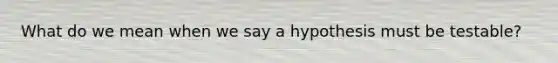 What do we mean when we say a hypothesis must be testable?