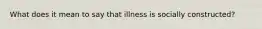 What does it mean to say that illness is socially constructed?