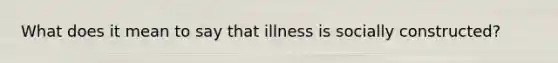 What does it mean to say that illness is socially constructed?