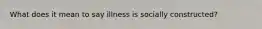 What does it mean to say illness is socially constructed?