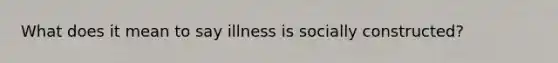 What does it mean to say illness is socially constructed?