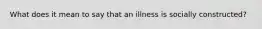 What does it mean to say that an illness is socially constructed?