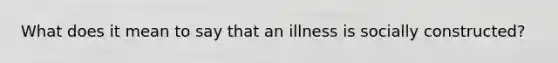 What does it mean to say that an illness is socially constructed?