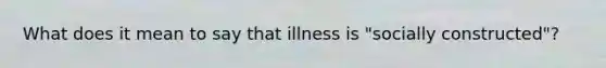 What does it mean to say that illness is "socially constructed"?