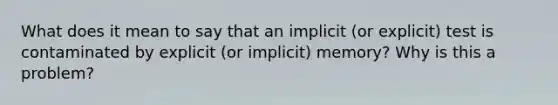 What does it mean to say that an implicit (or explicit) test is contaminated by explicit (or implicit) memory? Why is this a problem?