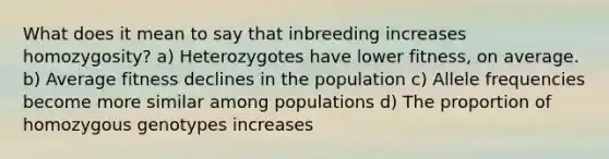 What does it mean to say that inbreeding increases homozygosity? a) Heterozygotes have lower fitness, on average. b) Average fitness declines in the population c) Allele frequencies become more similar among populations d) The proportion of homozygous genotypes increases