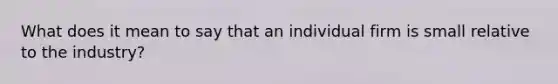 What does it mean to say that an individual firm is small relative to the industry?