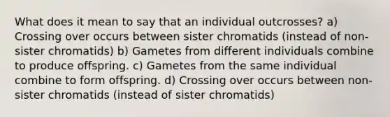 What does it mean to say that an individual outcrosses? a) Crossing over occurs between sister chromatids (instead of non-sister chromatids) b) Gametes from different individuals combine to produce offspring. c) Gametes from the same individual combine to form offspring. d) Crossing over occurs between non-sister chromatids (instead of sister chromatids)