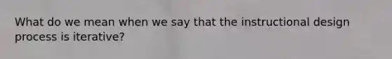 What do we mean when we say that the instructional design process is iterative?