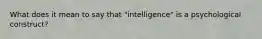 What does it mean to say that "intelligence" is a psychological construct?