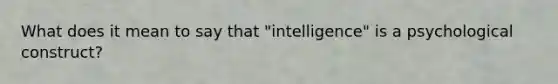 What does it mean to say that "intelligence" is a psychological construct?