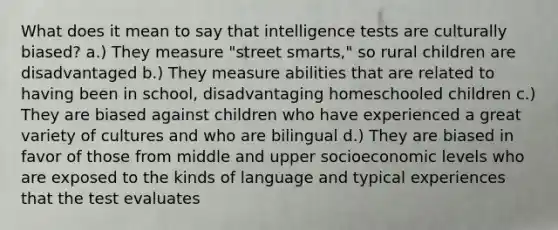 What does it mean to say that intelligence tests are culturally biased? a.) They measure "street smarts," so rural children are disadvantaged b.) They measure abilities that are related to having been in school, disadvantaging homeschooled children c.) They are biased against children who have experienced a great variety of cultures and who are bilingual d.) They are biased in favor of those from middle and upper socioeconomic levels who are exposed to the kinds of language and typical experiences that the test evaluates