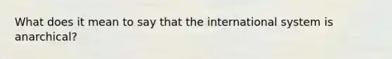 What does it mean to say that the international system is anarchical?