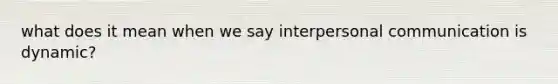 what does it mean when we say <a href='https://www.questionai.com/knowledge/kYcZI9dsWF-interpersonal-communication' class='anchor-knowledge'>interpersonal communication</a> is dynamic?