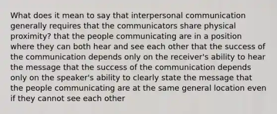 What does it mean to say that <a href='https://www.questionai.com/knowledge/kYcZI9dsWF-interpersonal-communication' class='anchor-knowledge'>interpersonal communication</a> generally requires that the communicators share physical proximity? that the people communicating are in a position where they can both hear and see each other that the success of the communication depends only on the receiver's ability to hear the message that the success of the communication depends only on the speaker's ability to clearly state the message that the people communicating are at the same general location even if they cannot see each other