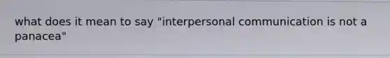 what does it mean to say "interpersonal communication is not a panacea"